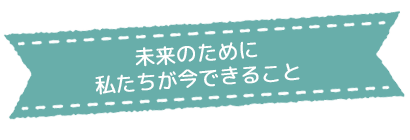未来のために 私たちが今できること